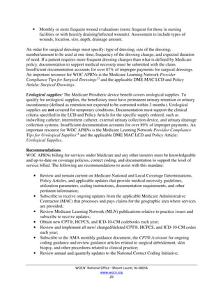 WOCN®
National Office  Mount Laurel, NJ 08054
www.wocn.org
20
• Monthly or more frequent wound evaluations (more frequent for those in nursing
facilities or with heavily draining/infected wounds). Assessment to include types of
wounds, location, size, depth, drainage amount.
An order for surgical dressings must specify: type of dressing; size of the dressing;
number/amount to be used at one time; frequency of the dressing change; and expected duration
of need. If a patient requires more frequent dressing changes than what is defined by Medicare
policy, documentation to support medical necessity must be submitted with the claim.
Insufficient documentation accounts for over 87% of improper payments for surgical dressings.
An important resource for WOC APRNs is the Medicare Learning Network Provider
Compliance Tips for Surgical Dressings13
and the applicable DME MAC LCD and Policy
Article: Surgical Dressings.
Urological supplies: The Medicare Prosthetic device benefit covers urological supplies. To
qualify for urological supplies, the beneficiary must have permanent urinary retention or urinary
incontinence (defined as retention not expected to be corrected within 3 months). Urological
supplies are not covered for temporary conditions. Documentation must support the clinical
criteria specified in the LCD and Policy Article for the specific supply ordered, such as
indwelling catheter, intermittent catheter, external urinary collection device, and urinary drainage
collection systems. Insufficient documentation accounts for over 89% of improper payments. An
important resource for WOC APRNs is the Medicare Learning Network Provider Compliance
Tips for Urological Supplies14
and the applicable DME MAC LCD and Policy Article:
Urological Supplies.
Recommendations
WOC APRNs billing for services under Medicare and any other insurers must be knowledgeable
and up-to-date on coverage policies, correct coding, and documentation to support the level of
service billed. The following are recommendations to assist with this mandate:
• Review and remain current on Medicare National and Local Coverage Determinations,
Policy Articles, and applicable updates that provide medical necessity guidelines,
utilization parameters, coding instructions, documentation requirements, and other
pertinent information;
• Subscribe to receive ongoing updates from the applicable Medicare Administrative
Contractor (MAC) that processes and pays claims for the geographic area where services
are provided;
• Review Medicare Learning Network (MLN) publications relative to practice issues and
subscribe to receive updates;
• Obtain new CPT®, HCPCS, and ICD-10-CM codebooks each year;
• Review and implement all new/ changed/deleted CPT®, HCPCS, and ICD-10-CM codes
each year;
• Subscribe to the AMA monthly guidance document, the CPT® Assistant for ongoing
coding guidance and review guidance articles related to surgical debridement, skin
biopsy, and other procedures related to clinical practice;
• Review annual and quarterly updates to the National Correct Coding Initiative;
 