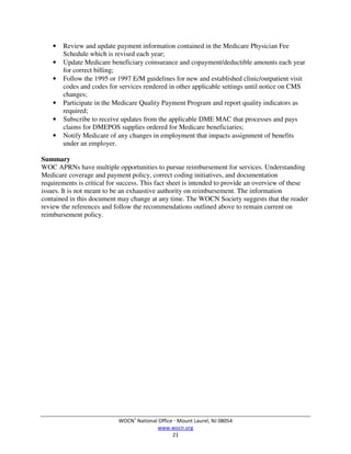 WOCN®
National Office  Mount Laurel, NJ 08054
www.wocn.org
21
• Review and update payment information contained in the Medicare Physician Fee
Schedule which is revised each year;
• Update Medicare beneficiary coinsurance and copayment/deductible amounts each year
for correct billing;
• Follow the 1995 or 1997 E/M guidelines for new and established clinic/outpatient visit
codes and codes for services rendered in other applicable settings until notice on CMS
changes;
• Participate in the Medicare Quality Payment Program and report quality indicators as
required;
• Subscribe to receive updates from the applicable DME MAC that processes and pays
claims for DMEPOS supplies ordered for Medicare beneficiaries;
• Notify Medicare of any changes in employment that impacts assignment of benefits
under an employer.
Summary
WOC APRNs have multiple opportunities to pursue reimbursement for services. Understanding
Medicare coverage and payment policy, correct coding initiatives, and documentation
requirements is critical for success. This fact sheet is intended to provide an overview of these
issues. It is not meant to be an exhaustive authority on reimbursement. The information
contained in this document may change at any time. The WOCN Society suggests that the reader
review the references and follow the recommendations outlined above to remain current on
reimbursement policy.
 