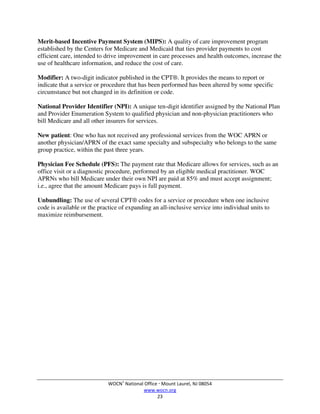 WOCN®
National Office  Mount Laurel, NJ 08054
www.wocn.org
23
Merit-based Incentive Payment System (MIPS): A quality of care improvement program
established by the Centers for Medicare and Medicaid that ties provider payments to cost
efficient care, intended to drive improvement in care processes and health outcomes, increase the
use of healthcare information, and reduce the cost of care.
Modifier: A two-digit indicator published in the CPT®. It provides the means to report or
indicate that a service or procedure that has been performed has been altered by some specific
circumstance but not changed in its definition or code.
National Provider Identifier (NPI): A unique ten-digit identifier assigned by the National Plan
and Provider Enumeration System to qualified physician and non-physician practitioners who
bill Medicare and all other insurers for services.
New patient: One who has not received any professional services from the WOC APRN or
another physician/APRN of the exact same specialty and subspecialty who belongs to the same
group practice, within the past three years.
Physician Fee Schedule (PFS): The payment rate that Medicare allows for services, such as an
office visit or a diagnostic procedure, performed by an eligible medical practitioner. WOC
APRNs who bill Medicare under their own NPI are paid at 85% and must accept assignment;
i.e., agree that the amount Medicare pays is full payment.
Unbundling: The use of several CPT® codes for a service or procedure when one inclusive
code is available or the practice of expanding an all-inclusive service into individual units to
maximize reimbursement.
 