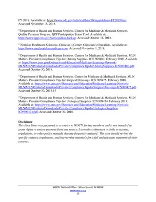 WOCN®
National Office  Mount Laurel, NJ 08054
www.wocn.org
25
FY 2019. Available at: https://www.cdc.gov/nchs/icd/data/10cmguidelines-FY2019final.
Accessed November 15, 2018.
10
Department of Health and Human Services. Centers for Medicare & Medicaid Services.
Quality Payment Program. QPP Participation Status Tool. Available at:
https://www.qpp.cms.gov/participation-lookup. Accessed October 31, 2018.
11
Noridian Healthcare Solutions. Clinician’s Corner. Clinician’s Checklists. Available at:
https://www.med.noridianmedicare.com. Accessed November 1, 2018.
12
Department of Health and Human Services. Centers for Medicare & Medicaid Services. MLN
Matters. Provider Compliance Tips for Ostomy Supplies. ICN 909480. February 2018. Available
at: https://www.cms.gov/Outreach-and-Education/Medicare-Learning-Network-
MLN/MLNProducts/Downloads/ProviderComplianceTipsforOstomySupplies-ICN909480.pdf.
Accessed October 30, 2018.
13
Department of Health and Human Services. Center for Medicare & Medicaid Services. MLN
Matters. Provider Compliance Tips for Surgical Dressings. ICN 909475. February 2018.
Available at: https://www.cms.gov/Outreach-and-Education/Medicare-Learning-Network-
MLN/MLNProducts/Downloads/ProviderComplianceTipsforSurgicalDressings-ICN909475.pdf.
Accessed October 30, 2018.14
14
Department of Health and Human Services. Centers for Medicare & Medicaid Services. MLN
Matters. Provider Compliance Tips for Urological Supplies. ICN 909474. February 2018.
Available at: https://www.cms.gov/Outreach-and-Education/Medicare-Learning-Network-
MLN/MLNProducts/Downloads/ProviderComplianceTipsforUrologicalSupplies-
ICN909474.pdf. Accessed October 30, 2018.
Disclaimer
This Fact Sheet was prepared as a service to WOCN Society members and is not intended to
grant rights or ensure payment from any source. It contains references or links to statutes,
regulations, or other policy manuals that are frequently updated. The user should review the
specific statutes, regulations, and interpretive materials for a full and accurate statement of their
contents.
 