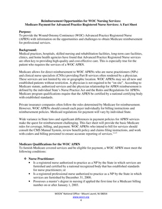 WOCN®
National Office  Mount Laurel, NJ 08054
www.wocn.org
4
Reimbursement Opportunities for WOC Nursing Services:
Medicare Payment for Advanced Practice Registered Nurse Services: A Fact Sheet
Purpose:
To provide the Wound Ostomy Continence (WOC) Advanced Practice Registered Nurse
(APRN) with information on the opportunities and challenges to obtain Medicare reimbursement
for professional services.
Background:
Medical practices, hospitals, skilled nursing and rehabilitation facilities, long-term care facilities,
clinics, and home health agencies have found that Advanced Practice Registered Nurse services
are often key to providing high-quality and cost-effective care. This is especially true for the
patient who requires the services of a WOC APRN.
Medicare allows for direct reimbursement to WOC APRNs who are nurse practitioners (NPs)
and clinical nurse specialists (CNSs) providing Part B services often rendered by a physician.
These services are not limited by site or geographic location. WOC APRNs may see all new and
established patients without restriction. A physician is not required to be “on site”. According to
Medicare statute, authorized services and the physician relationship for APRN reimbursement is
defined by the individual State’s Nurse Practice Act and the Rules and Regulations for APRNs.
Medicare program qualifications require that the APRN be certified by a national certifying body
with established standards.
Private insurance companies often follow the rules determined by Medicare for reimbursement.
However, WOC APRNs should consult each payer individually for billing instructions and
reimbursement policies. Medicaid regulations for payment will vary by individual State.
Wide variance in State laws and significant differences in payment policies for APRN services
make the quest for reimbursement challenging. This fact sheet will provide the basic Medicare
rules for coverage, billing, and payment. WOC APRNs who intend to bill for services should
consult the CMS Manual System, review benefit policy and claims filing instructions, and work
with coders and billing personnel to ensure accurate reporting of services.1,2,3
Medicare Qualifications for the WOC APRN
To furnish Medicare covered services and be eligible for payment, a WOC APRN must meet the
following conditions:
 Nurse Practitioner:
• Is a registered nurse authorized to practice as a NP by the State in which services are
furnished and certified by a national recognized body that has established standards
for nurse practitioners; or
• Is a registered professional nurse authorized to practice as a NP by the State in which
services are furnished by December 31, 2000.
• Possesses a master’s degree in nursing if applied the first time for a Medicare billing
number on or after January 1, 2003.
 