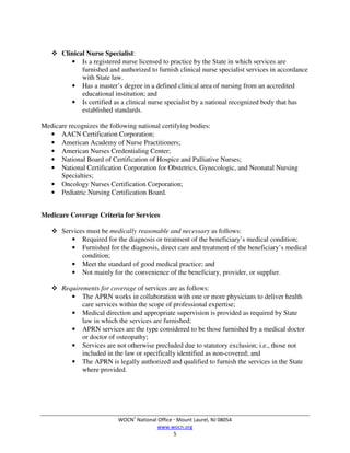 WOCN®
National Office  Mount Laurel, NJ 08054
www.wocn.org
5
 Clinical Nurse Specialist:
• Is a registered nurse licensed to practice by the State in which services are
furnished and authorized to furnish clinical nurse specialist services in accordance
with State law.
• Has a master’s degree in a defined clinical area of nursing from an accredited
educational institution; and
• Is certified as a clinical nurse specialist by a national recognized body that has
established standards.
Medicare recognizes the following national certifying bodies:
• AACN Certification Corporation;
• American Academy of Nurse Practitioners;
• American Nurses Credentialing Center;
• National Board of Certification of Hospice and Palliative Nurses;
• National Certification Corporation for Obstetrics, Gynecologic, and Neonatal Nursing
Specialties;
• Oncology Nurses Certification Corporation;
• Pediatric Nursing Certification Board.
Medicare Coverage Criteria for Services
 Services must be medically reasonable and necessary as follows:
• Required for the diagnosis or treatment of the beneficiary’s medical condition;
• Furnished for the diagnosis, direct care and treatment of the beneficiary’s medical
condition;
• Meet the standard of good medical practice; and
• Not mainly for the convenience of the beneficiary, provider, or supplier.
 Requirements for coverage of services are as follows:
• The APRN works in collaboration with one or more physicians to deliver health
care services within the scope of professional expertise;
• Medical direction and appropriate supervision is provided as required by State
law in which the services are furnished;
• APRN services are the type considered to be those furnished by a medical doctor
or doctor of osteopathy;
• Services are not otherwise precluded due to statutory exclusion; i.e., those not
included in the law or specifically identified as non-covered; and
• The APRN is legally authorized and qualified to furnish the services in the State
where provided.
 