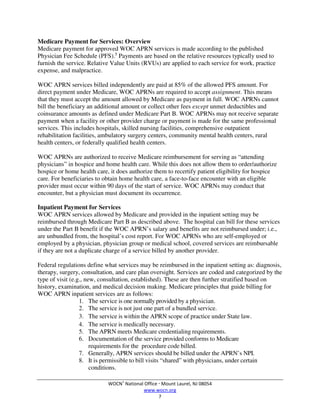 WOCN®
National Office  Mount Laurel, NJ 08054
www.wocn.org
7
Medicare Payment for Services: Overview
Medicare payment for approved WOC APRN services is made according to the published
Physician Fee Schedule (PFS).5
Payments are based on the relative resources typically used to
furnish the service. Relative Value Units (RVUs) are applied to each service for work, practice
expense, and malpractice.
WOC APRN services billed independently are paid at 85% of the allowed PFS amount. For
direct payment under Medicare, WOC APRNs are required to accept assignment. This means
that they must accept the amount allowed by Medicare as payment in full. WOC APRNs cannot
bill the beneficiary an additional amount or collect other fees except unmet deductibles and
coinsurance amounts as defined under Medicare Part B. WOC APRNs may not receive separate
payment when a facility or other provider charge or payment is made for the same professional
services. This includes hospitals, skilled nursing facilities, comprehensive outpatient
rehabilitation facilities, ambulatory surgery centers, community mental health centers, rural
health centers, or federally qualified health centers.
WOC APRNs are authorized to receive Medicare reimbursement for serving as “attending
physicians” in hospice and home health care. While this does not allow them to order/authorize
hospice or home health care, it does authorize them to recertify patient eligibility for hospice
care. For beneficiaries to obtain home health care, a face-to-face encounter with an eligible
provider must occur within 90 days of the start of service. WOC APRNs may conduct that
encounter, but a physician must document its occurrence.
Inpatient Payment for Services
WOC APRN services allowed by Medicare and provided in the inpatient setting may be
reimbursed through Medicare Part B as described above. The hospital can bill for these services
under the Part B benefit if the WOC APRN’s salary and benefits are not reimbursed under; i.e.,
are unbundled from, the hospital’s cost report. For WOC APRNs who are self-employed or
employed by a physician, physician group or medical school, covered services are reimbursable
if they are not a duplicate charge of a service billed by another provider.
Federal regulations define what services may be reimbursed in the inpatient setting as: diagnosis,
therapy, surgery, consultation, and care plan oversight. Services are coded and categorized by the
type of visit (e.g., new, consultation, established). These are then further stratified based on
history, examination, and medical decision making. Medicare principles that guide billing for
WOC APRN inpatient services are as follows:
1. The service is one normally provided by a physician.
2. The service is not just one part of a bundled service.
3. The service is within the APRN scope of practice under State law.
4. The service is medically necessary.
5. The APRN meets Medicare credentialing requirements.
6. Documentation of the service provided conforms to Medicare
requirements for the procedure code billed.
7. Generally, APRN services should be billed under the APRN’s NPI.
8. It is permissible to bill visits “shared” with physicians, under certain
conditions.
 