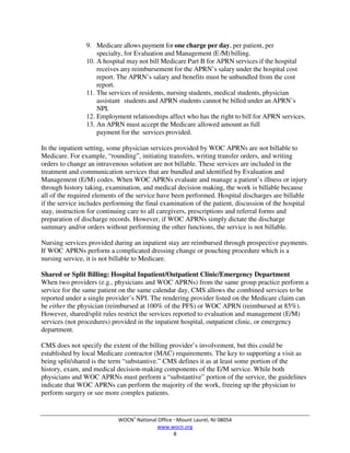 WOCN®
National Office  Mount Laurel, NJ 08054
www.wocn.org
8
9. Medicare allows payment for one charge per day, per patient, per
specialty, for Evaluation and Management (E /M)billing.
10. A hospital may not bill Medicare Part B for APRN services if the hospital
receives any reimbursement for the APRN’s salary under the hospital cost
report. The APRN’s salary and benefits must be unbundled from the cost
report.
11. The services of residents, nursing students, medical students, physician
assistant students and APRN students cannot be billed under an APRN’s
NPI.
12. Employment relationships affect who has the right to bill for APRN services.
13. An APRN must accept the Medicare allowed amount as full
payment for the services provided.
In the inpatient setting, some physician services provided by WOC APRNs are not billable to
Medicare. For example, “rounding”, initiating transfers, writing transfer orders, and writing
orders to change an intravenous solution are not billable. These services are included in the
treatment and communication services that are bundled and identified by Evaluation and
Management (E/M) codes. When WOC APRNs evaluate and manage a patient’s illness or injury
through history taking, examination, and medical decision making, the work is billable because
all of the required elements of the service have been performed. Hospital discharges are billable
if the service includes performing the final examination of the patient, discussion of the hospital
stay, instruction for continuing care to all caregivers, prescriptions and referral forms and
preparation of discharge records. However, if WOC APRNs simply dictate the discharge
summary and/or orders without performing the other functions, the service is not billable.
Nursing services provided during an inpatient stay are reimbursed through prospective payments.
If WOC APRNs perform a complicated dressing change or pouching procedure which is a
nursing service, it is not billable to Medicare.
Shared or Split Billing: Hospital Inpatient/Outpatient Clinic/Emergency Department
When two providers (e.g., physicians and WOC APRNs) from the same group practice perform a
service for the same patient on the same calendar day, CMS allows the combined services to be
reported under a single provider’s NPI. The rendering provider listed on the Medicare claim can
be either the physician (reimbursed at 100% of the PFS) or WOC APRN (reimbursed at 85%).
However, shared/split rules restrict the services reported to evaluation and management (E/M)
services (not procedures) provided in the inpatient hospital, outpatient clinic, or emergency
department.
CMS does not specify the extent of the billing provider’s involvement, but this could be
established by local Medicare contractor (MAC) requirements. The key to supporting a visit as
being split/shared is the term “substantive.” CMS defines it as at least some portion of the
history, exam, and medical decision-making components of the E/M service. While both
physicians and WOC APRNs must perform a “substantive” portion of the service, the guidelines
indicate that WOC APRNs can perform the majority of the work, freeing up the physician to
perform surgery or see more complex patients.
 