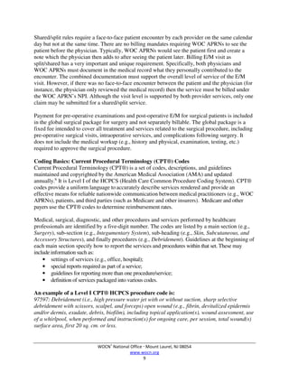 WOCN®
National Office  Mount Laurel, NJ 08054
www.wocn.org
9
Shared/split rules require a face-to-face patient encounter by each provider on the same calendar
day but not at the same time. There are no billing mandates requiring WOC APRNs to see the
patient before the physician. Typically, WOC APRNs would see the patient first and create a
note which the physician then adds to after seeing the patient later. Billing E/M visit as
split/shared has a very important and unique requirement. Specifically, both physicians and
WOC APRNs must document in the medical record what they personally contributed to the
encounter. The combined documentation must support the overall level of service of the E/M
visit. However, if there was no face-to-face encounter between the patient and the physician (for
instance, the physician only reviewed the medical record) then the service must be billed under
the WOC APRN’s NPI. Although the visit level is supported by both provider services, only one
claim may be submitted for a shared/split service.
Payment for pre-operative examinations and post-operative E/M for surgical patients is included
in the global surgical package for surgery and not separately billable. The global package is a
fixed fee intended to cover all treatment and services related to the surgical procedure, including
pre-operative surgical visits, intraoperative services, and complications following surgery. It
does not include the medical workup (e.g., history and physical, examination, testing, etc.)
required to approve the surgical procedure.
Coding Basics: Current Procedural Terminology (CPT®) Codes
Current Procedural Terminology (CPT®) is a set of codes, descriptions, and guidelines
maintained and copyrighted by the American Medical Association (AMA) and updated
annually.6
It is Level I of the HCPCS (Health Care Common Procedure Coding System). CPT®
codes provide a uniform language to accurately describe services rendered and provide an
effective means for reliable nationwide communication between medical practitioners (e.g., WOC
APRNs), patients, and third parties (such as Medicare and other insurers). Medicare and other
payers use the CPT® codes to determine reimbursement rates.
Medical, surgical, diagnostic, and other procedures and services performed by healthcare
professionals are identified by a five-digit number. The codes are listed by a main section (e.g.,
Surgery), sub-section (e.g., Integumentary System), sub-heading (e.g., Skin, Subcutaneous, and
Accessory Structures), and finally procedures (e.g., Debridement). Guidelines at the beginning of
each main section specify how to report the services and procedures within that set. These may
include information such as:
• settings of services (e.g., office, hospital);
• special reports required as part of a service;
• guidelines for reporting more than one procedure/service;
• definition of services packaged into various codes.
An example of a Level I CPT® HCPCS procedure code is:
97597: Debridement (i.e., high pressure water jet with or without suction, sharp selective
debridement with scissors, scalpel, and forceps) open wound (e.g., fibrin, devitalized epidermis
and/or dermis, exudate, debris, biofilm), including topical application(s), wound assessment, use
of a whirlpool, when performed and instruction(s) for ongoing care, per session, total wound(s)
surface area, first 20 sq. cm. or less.
 