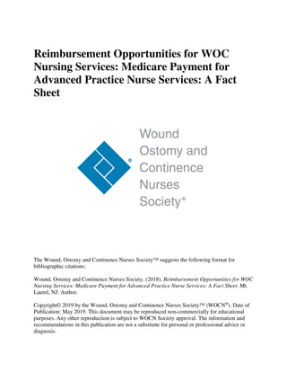 Reimbursement Opportunities for WOC
Nursing Services: Medicare Payment for
Advanced Practice Nurse Services: A Fact
Sheet
The Wound, Ostomy and Continence Nurses Society™ suggests the following format for
bibliographic citations:
Wound, Ostomy and Continence Nurses Society. (2018). Reimbursement Opportunities for WOC
Nursing Services: Medicare Payment for Advanced Practice Nurse Services: A Fact Sheet. Mt.
Laurel, NJ: Author.
Copyright© 2019 by the Wound, Ostomy and Continence Nurses Society™ (WOCN®
). Date of
Publication: May 2019. This document may be reproduced non-commercially for educational
purposes. Any other reproduction is subject to WOCN Society approval. The information and
recommendations in this publication are not a substitute for personal or professional advice or
diagnosis.
 