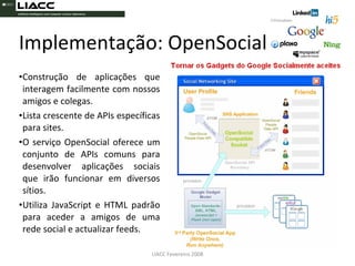 Construção de aplicações que interagem facilmente com nossos amigos e colegas.  Lista crescente de APIs específicas para sites. O serviço OpenSocial oferece um conjunto de APIs comuns para desenvolver aplicações sociais que irão funcionar em diversos sítios.  Utiliza JavaScript e HTML padrão para aceder a amigos de uma rede social e actualizar feeds. Implementação: OpenSocial LIACC Fevereiro 2008 