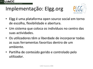 Implementação: Elgg.org Elgg é uma plataforma open source social em torno de escolha, flexibilidade e abertura. Um sistema que coloca os indivíduos no centro das suas actividades. Os utilizadores têm a liberdade de incorporar todas as suas ferramentas favoritas dentro de um ambiente. Partilha de conteúdo gerido e controlado pelo utilizador.  LIACC Fevereiro 2008 