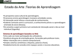 Estado da Arte :Teorias de Aprendizagem LIACC Fevereiro 2008 A perspectiva socio-cultural da aprendizagem, O processo ensino-aprendizagem incorpora actividades sociais, A interacção social reforça a construção de conhecimento,  Evidente contraste entre o curriculum, o conhecimento prévio e a aprendizagem orientada do aluno (Dewey), Os conceitos surgem primeiro num contexto de interacção social e não ao nível individual (Vygostky). Sistemas de aprendizagem baseados na Web Uma cada vez maior participação dos utilizadores, Existência de guias de orientação gerais, fornecidos pelo professor-tutor, Maior interacção com o sistema computacional, Simples sistemas semânticos ( etiquetas, palavras-chave), Estabelecimento de conexão entre espaços sociais e recursos educativos. Constructivismo Social  Web 2.0 