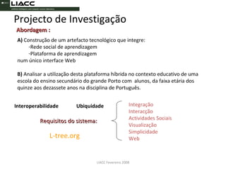 LIACC Fevereiro 2008 Abordagem : A)  Construção de um artefacto tecnológico que integre: Rede social de aprendizagem Plataforma de aprendizagem num único interface Web B)  Analisar a utilização desta plataforma híbrida no contexto educativo de uma escola do ensino secundário do grande Porto com  alunos, da faixa etária dos quinze aos dezassete anos na disciplina de Português. Integração Interacção Actividades Sociais Visualização Simplicidade Web Requisitos do sistema: Interoperabilidade Ubiquidade L-tree.org Projecto de Investigação 