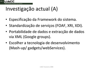 Investigação actual (A) Especificação da Framework do sistema. Standardização de serviços (FOAF, XRI, XDI). Portabilidade de dados e extracção de dados via XML (Google groups). Escolher a tecnologia de desenvolvimento (Mash-up/ gadgets/webServices). LIACC Fevereiro 2008 