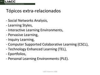 Tópicos extra-relacionados - Social Networks Analysis, - Learning Styles, - Interactive Learning Environments, - Pervasive Learning, - Inquiry Learning, - Computer Supported Colaborative Learning (CSCL), - Technology Enhanced Learning (TEL), - Eportfolios, - Personal Learning Environments (PLE). LIACC Fevereiro 2008 