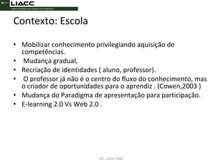 Contexto: Escola Mobilizar conhecimento privilegiando aquisição de competências. Mudança gradual, Recriação de identidades ( aluno, professor). O professor já não é o centro do fluxo do conhecimento, mas o criador de oportunidades para o aprendiz . (Cowen,2003 ) Mudança do Paradigma de apresentação para participação. E-learning 2.0 Vs Web 2.0 . I2E  Junho 2008 