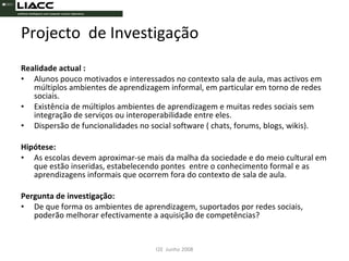Projecto  de Investigação Realidade actual : Alunos pouco motivados e interessados no contexto sala de aula, mas activos em múltiplos ambientes de aprendizagem informal, em particular em torno de redes sociais.  Existência de múltiplos ambientes de aprendizagem e muitas redes sociais sem integração de serviços ou interoperabilidade entre eles. Dispersão de funcionalidades no social software ( chats, forums, blogs, wikis). Hipótese:   As escolas devem aproximar-se mais da malha da sociedade e do meio cultural em que estão inseridas, estabelecendo pontes  entre o conhecimento formal e as aprendizagens informais que ocorrem fora do contexto de sala de aula.  Pergunta de investigação: De que forma os ambientes de aprendizagem, suportados por redes sociais, poderão melhorar efectivamente a aquisição de competências? I2E  Junho 2008 
