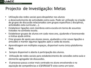 Utilização das redes sociais para despoletar nos alunos  o desenvolvimento de actividades extra-aula. Pode ser utilizado na criação de grupos de discussão relacionados com grupos específicos ( disciplinas, actividades exta-curricular,…). Estabelecer ligações com membros extra-escola em torno de assuntos tratados no contexto escola. Estabelecer grupos de alunos em cada novo ano, ajudando e favorecendo a mútua ajuda online.  Criar grupos de apoio aos alunos novos, ajudando a criar novas ligações e amizades e manter algumas ligações após a saída da escola.  Aprendizagem em múltiplos espaços, disponível numa única plataforma Web. Sempre disponível e aberta à participação dos alunos. Utilização de redes sociais para estabelecimento de conexões extra-aula e elemento agregador de discussões. O processo passa a estar mais centrado no aluno envolvendo-o na aquisição de competências e o professor é visto como um tutor. Projecto  de Investigação: Metas LIACC Fevereiro 2008 