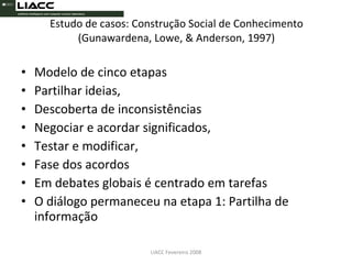 Estudo de casos: Construção Social de Conhecimento (Gunawardena, Lowe, & Anderson, 1997) Modelo de cinco etapas Partilhar ideias, Descoberta de inconsistências Negociar e acordar significados, Testar e modificar, Fase dos acordos  Em debates globais é centrado em tarefas O diálogo permaneceu na etapa 1: Partilha de informação LIACC Fevereiro 2008 