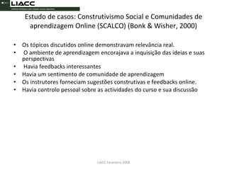 Estudo de casos: Construtivismo Social e Comunidades de aprendizagem Online (SCALCO) (Bonk & Wisher, 2000) Os tópicos discutidos online demonstravam relevância real. O ambiente de aprendizagem encorajava a inquisição das ideias e suas perspectivas Havia feedbacks interessantes  Havia um sentimento de comunidade de aprendizagem  Os instrutores forneciam sugestões construtivas e feedbacks online.  Havia controlo pessoal sobre as actividades do curso e sua discussão LIACC Fevereiro 2008 