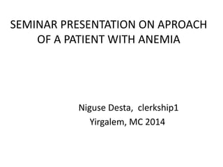 SEMINAR PRESENTATION ON APROACH
OF A PATIENT WITH ANEMIA
Niguse Desta, clerkship1
Yirgalem, MC 2014
 