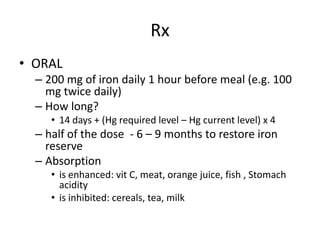Rx
• ORAL
– 200 mg of iron daily 1 hour before meal (e.g. 100
mg twice daily)
– How long?
• 14 days + (Hg required level – Hg current level) x 4
– half of the dose - 6 – 9 months to restore iron
reserve
– Absorption
• is enhanced: vit C, meat, orange juice, fish , Stomach
acidity
• is inhibited: cereals, tea, milk
 