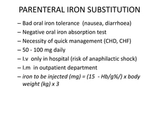 PARENTERAL IRON SUBSTITUTION
– Bad oral iron tolerance (nausea, diarrhoea)
– Negative oral iron absorption test
– Necessity of quick management (CHD, CHF)
– 50 - 100 mg daily
– I.v only in hospital (risk of anaphilactic shock)
– I.m in outpatient department
– iron to be injected (mg) = (15 - Hb/g%/) x body
weight (kg) x 3
 