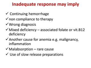 Inadequate response may imply
 Continuing hemorrhage
non compliance to therapy
Wrong diagnosis
Mixed deficiency – associated folate or vit.B12
deficiency
Another cause for anemia e.g. malignancy,
inflammation
Malabsorption – rare cause
 Use of slow release preparations
 