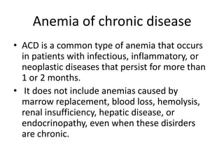 Anemia of chronic disease
• ACD is a common type of anemia that occurs
in patients with infectious, inflammatory, or
neoplastic diseases that persist for more than
1 or 2 months.
• It does not include anemias caused by
marrow replacement, blood loss, hemolysis,
renal insufficiency, hepatic disease, or
endocrinopathy, even when these disirders
are chronic.
 