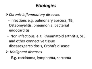 Etiologies
Chronic inflammatory diseases
- Infections e.g. pulmonary abscess, TB,
Osteomyelitis, pneumonia, bacterial
endocarditis
- Non infectious, e.g. Rheumatoid arthritis, SLE
and other connective tissue
diseases,sarcoidosis, Crohn’s disease
 Malignant diseases
E.g. carcinoma, lymphoma, sarcoma
 