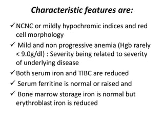 Characteristic features are:
NCNC or mildly hypochromic indices and red
cell morphology
 Mild and non progressive anemia (Hgb rarely
< 9.0g/dl) : Severity being related to severity
of underlying disease
Both serum iron and TIBC are reduced
 Serum ferritine is normal or raised and
 Bone marrow storage iron is normal but
erythroblast iron is reduced
 