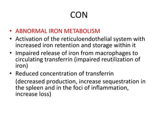 CON
• ABNORMAL IRON METABOLISM
• Activation of the reticuloendothelial system with
increased iron retention and storage within it
• Impaired release of iron from macrophages to
circulating transferrin (impaired reutilization of
iron)
• Reduced concentration of transferrin
(decreased production, increase sequestration in
the spleen and in the foci of inflammation,
increase loss)
 