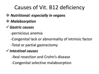 Causes of Vit. B12 deficiency
 Nutritional: especially in vegans
 Malabsorption
Gastric causes
-pernicious anemia
-Congenital lack or abnormality of intrinsic factor
-Total or partial gastrectomy
Intestinal causes
-Ileal resection and Crohn’s disease
-Congenital selective malabsorption
 