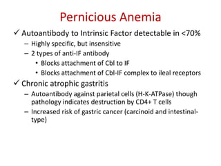Pernicious Anemia
 Autoantibody to Intrinsic Factor detectable in <70%
– Highly specific, but insensitive
– 2 types of anti-IF antibody
• Blocks attachment of Cbl to IF
• Blocks attachment of Cbl-IF complex to ileal receptors
 Chronic atrophic gastritis
– Autoantibody against parietal cells (H-K-ATPase) though
pathology indicates destruction by CD4+ T cells
– Increased risk of gastric cancer (carcinoid and intestinal-
type)
 