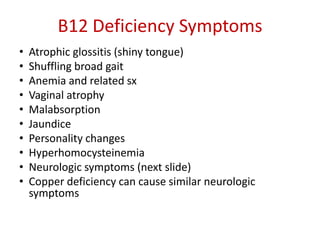 B12 Deficiency Symptoms
• Atrophic glossitis (shiny tongue)
• Shuffling broad gait
• Anemia and related sx
• Vaginal atrophy
• Malabsorption
• Jaundice
• Personality changes
• Hyperhomocysteinemia
• Neurologic symptoms (next slide)
• Copper deficiency can cause similar neurologic
symptoms
 