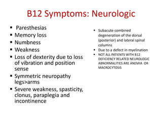 B12 Symptoms: Neurologic
 Paresthesias
 Memory loss
 Numbness
 Weakness
 Loss of dexterity due to loss
of vibration and position
sense
 Symmetric neuropathy
legs>arms
 Severe weakness, spasticity,
clonus, paraplegia and
incontinence
 Subacute combined
degeneration of the dorsal
(posterior) and lateral spinal
columns
 Due to a defect in myelination
 NOT ALL PATIENTS WITH B12
DEFICIENCY RELATED NEUROLOGIC
ABNORMALITIES ARE ANEMIA OR
MACROCYTOSIS
 