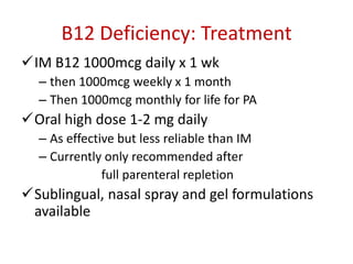 B12 Deficiency: Treatment
IM B12 1000mcg daily x 1 wk
– then 1000mcg weekly x 1 month
– Then 1000mcg monthly for life for PA
Oral high dose 1-2 mg daily
– As effective but less reliable than IM
– Currently only recommended after
full parenteral repletion
Sublingual, nasal spray and gel formulations
available
 