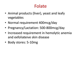 Folate
• Animal products (liver), yeast and leafy
vegetables
• Normal requirement 400mcg/day
• Pregnancy/Lactation: 500-800mcg/day
• Increased requirement in hemolytic anemia
and exfoliateive skin disease
• Body stores: 5-10mg
 