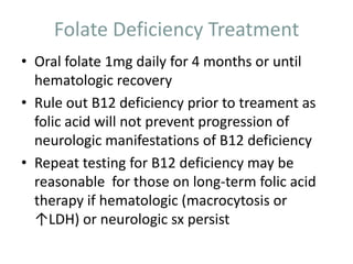 Folate Deficiency Treatment
• Oral folate 1mg daily for 4 months or until
hematologic recovery
• Rule out B12 deficiency prior to treament as
folic acid will not prevent progression of
neurologic manifestations of B12 deficiency
• Repeat testing for B12 deficiency may be
reasonable for those on long-term folic acid
therapy if hematologic (macrocytosis or
↑LDH) or neurologic sx persist
 