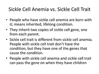 Sickle Cell Anemia vs. Sickle Cell Trait
• People who have sickle cell anemia are born with
it; means inherited, lifelong condition.
• They inherit two copies of sickle cell gene, one
from each parent.
• Sickle cell trait is different from sickle cell anemia.
People with sickle cell trait don’t have the
condition, but they have one of the genes that
cause the condition.
• People with sickle cell anemia and sickle cell trait
can pass the gene on when they have children
 