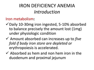 IRON DEFICIENCY ANEMIA
Introduction
Iron metabolism:
Daily 10-30mg iron ingested, 5-10% absorbed
to balance precisely the amount lost (1mg)
under physiologic condition
 Amount absorbed can increases up to five
fold if body iron store are depleted or
erythropoiesis is accelerated.
 Absorbed as hem and non hem iron in the
duodenum and proximal jejunum
 