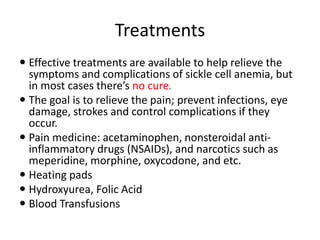 Treatments
 Effective treatments are available to help relieve the
symptoms and complications of sickle cell anemia, but
in most cases there’s no cure.
 The goal is to relieve the pain; prevent infections, eye
damage, strokes and control complications if they
occur.
 Pain medicine: acetaminophen, nonsteroidal anti-
inflammatory drugs (NSAIDs), and narcotics such as
meperidine, morphine, oxycodone, and etc.
 Heating pads
 Hydroxyurea, Folic Acid
 Blood Transfusions
 