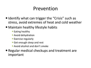 Prevention
 Identify what can trigger the “Crisis” such as
stress, avoid extremes of heat and cold weather
 Maintain healthy lifestyle habits
Eating healthy
Avoid dehydration
Exercise regularly
Get enough sleep and rest
Avoid alcohol and don’t smoke
 Regular medical checkups and treatment are
important
 