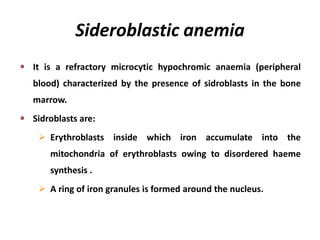 Sideroblastic anemia
It is a refractory microcytic hypochromic anaemia (peripheral
blood) characterized by the presence of sidroblasts in the bone
marrow.
Sidroblasts are:
 Erythroblasts inside which iron accumulate into the
mitochondria of erythroblasts owing to disordered haeme
synthesis .
 A ring of iron granules is formed around the nucleus.
 