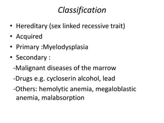 Classification
• Hereditary (sex linked recessive trait)
• Acquired
• Primary :Myelodysplasia
• Secondary :
-Malignant diseases of the marrow
-Drugs e.g. cycloserin alcohol, lead
-Others: hemolytic anemia, megaloblastic
anemia, malabsorption
 