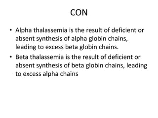 CON
• Alpha thalassemia is the result of deficient or
absent synthesis of alpha globin chains,
leading to excess beta globin chains.
• Beta thalassemia is the result of deficient or
absent synthesis of beta globin chains, leading
to excess alpha chains
 