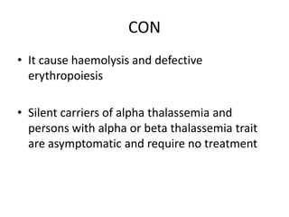 CON
• It cause haemolysis and defective
erythropoiesis
• Silent carriers of alpha thalassemia and
persons with alpha or beta thalassemia trait
are asymptomatic and require no treatment
 
