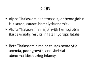 CON
• Alpha Thalassemia intermedia, or hemoglobin
H disease, causes hemolytic anemia.
• Alpha Thalassemia major with hemoglobin
Bart's usually results in fatal hydrops fetalis.
• Beta Thalassemia major causes hemolytic
anemia, poor growth, and skeletal
abnormalities during infancy
 