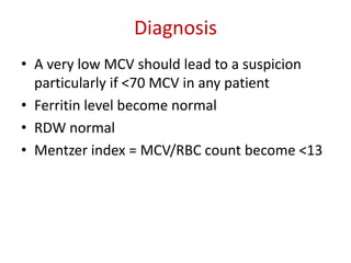 Diagnosis
• A very low MCV should lead to a suspicion
particularly if <70 MCV in any patient
• Ferritin level become normal
• RDW normal
• Mentzer index = MCV/RBC count become <13
 