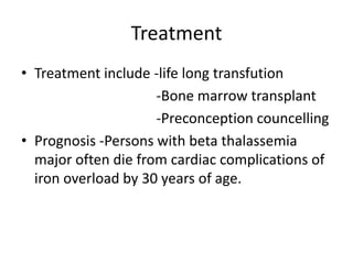 Treatment
• Treatment include -life long transfution
-Bone marrow transplant
-Preconception councelling
• Prognosis -Persons with beta thalassemia
major often die from cardiac complications of
iron overload by 30 years of age.
 