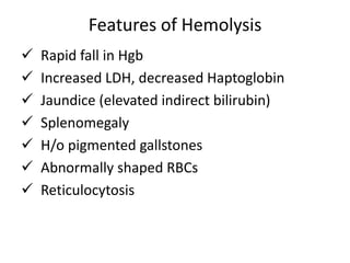 Features of Hemolysis
 Rapid fall in Hgb
 Increased LDH, decreased Haptoglobin
 Jaundice (elevated indirect bilirubin)
 Splenomegaly
 H/o pigmented gallstones
 Abnormally shaped RBCs
 Reticulocytosis
 