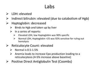 Labs
 LDH: elevated
 Indirect bilirubin: elevated (due to catabolism of Hgb)
 Haptoglobin: decreased
 Binds to Hgb and taken up by liver
 In a series of reports:
 Elevated LDH, low Haptoglobin was 90% specific
 Normal LDH, Haptoglobin >25 was 92% sensitive for ruling out
hemolysis
 Reticulocyte Count: elevated
 Normal is 0.5-1.5%
 Anemia leads to increase Epo production leading to a
reticulocytosis (4-5% increase above baseline)
 Positive Direct Antiglobulin Test (Coombs)
 