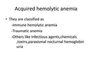 Acquired hemolytic anemia
• They are classified as
-Immune hemolytic anemia
-Traumatic anemia
-Others like infectious agents,chemicals
,toxins,paraxismal nocturnal hemoglobin
uria
 